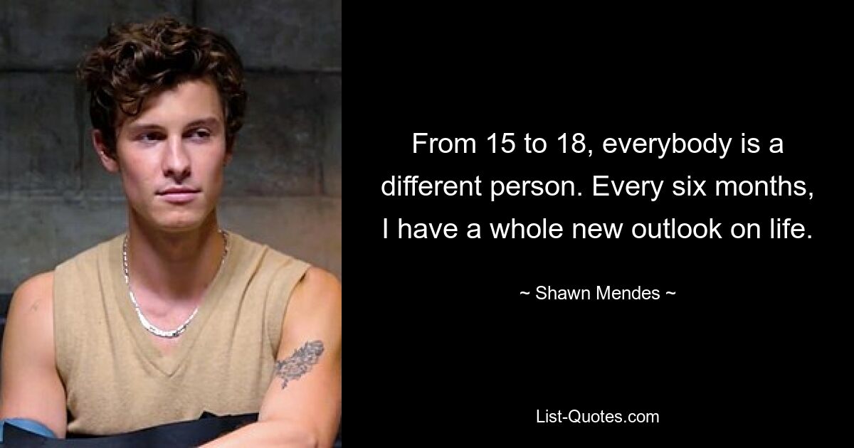 From 15 to 18, everybody is a different person. Every six months, I have a whole new outlook on life. — © Shawn Mendes