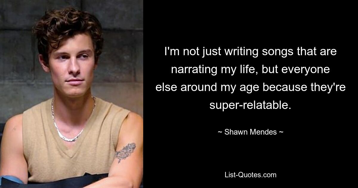 I'm not just writing songs that are narrating my life, but everyone else around my age because they're super-relatable. — © Shawn Mendes