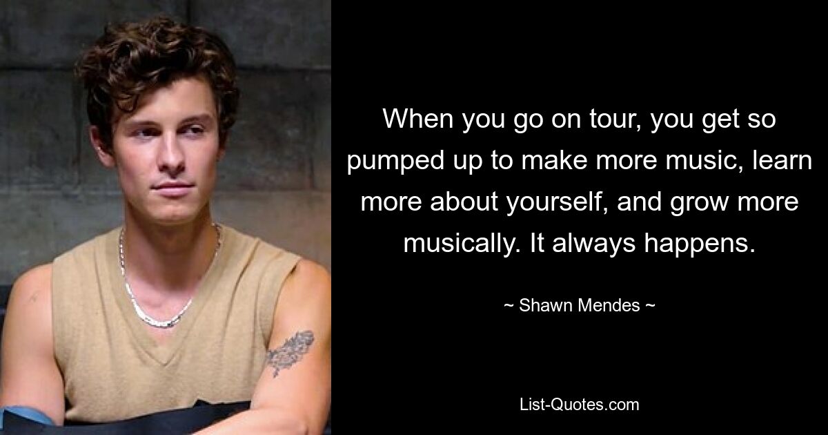 When you go on tour, you get so pumped up to make more music, learn more about yourself, and grow more musically. It always happens. — © Shawn Mendes