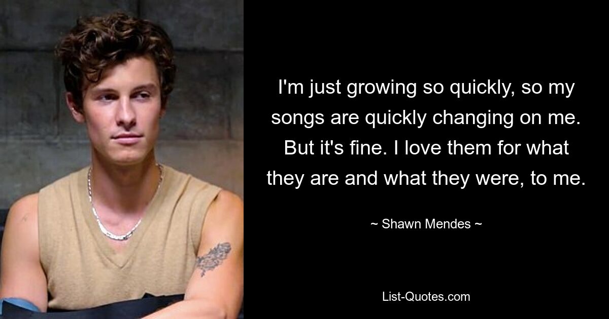 I'm just growing so quickly, so my songs are quickly changing on me. But it's fine. I love them for what they are and what they were, to me. — © Shawn Mendes