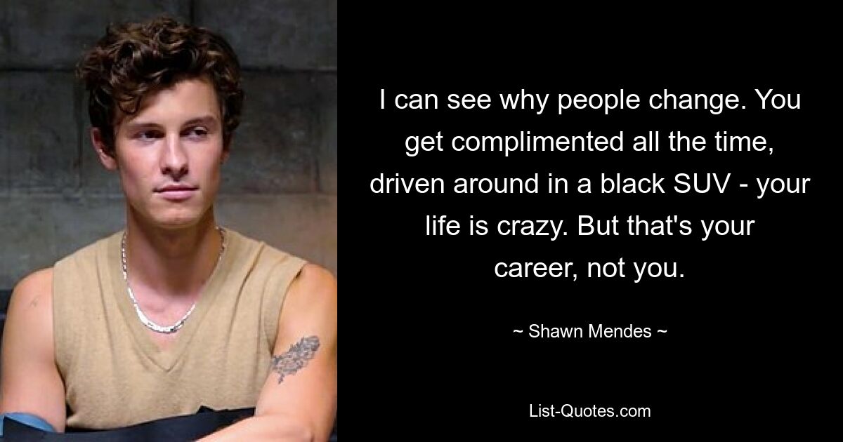 I can see why people change. You get complimented all the time, driven around in a black SUV - your life is crazy. But that's your career, not you. — © Shawn Mendes