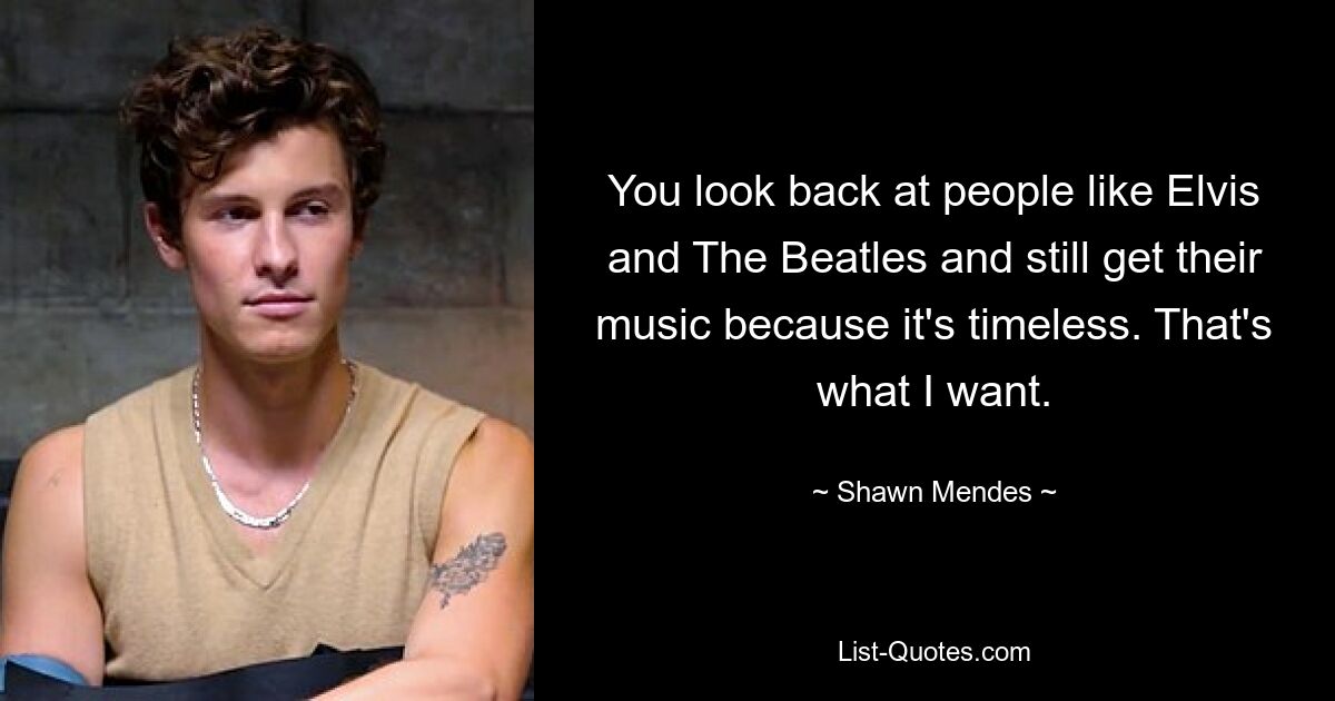 You look back at people like Elvis and The Beatles and still get their music because it's timeless. That's what I want. — © Shawn Mendes