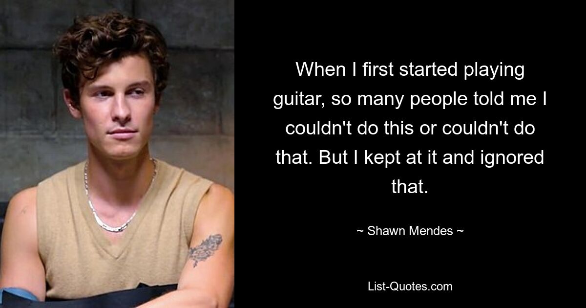 When I first started playing guitar, so many people told me I couldn't do this or couldn't do that. But I kept at it and ignored that. — © Shawn Mendes