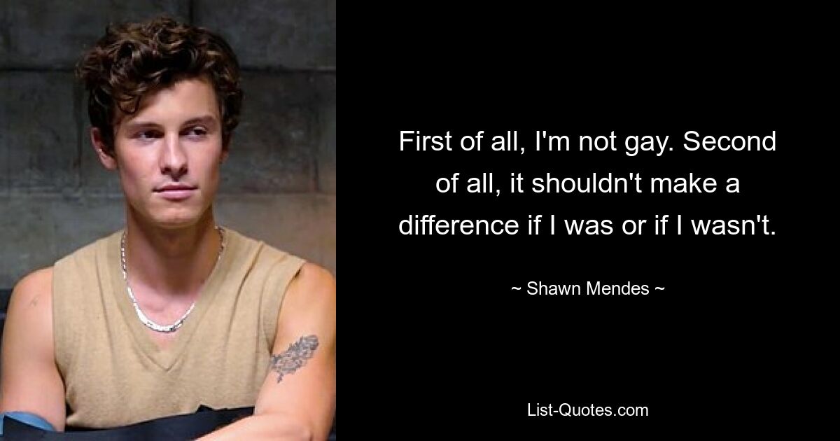 First of all, I'm not gay. Second of all, it shouldn't make a difference if I was or if I wasn't. — © Shawn Mendes