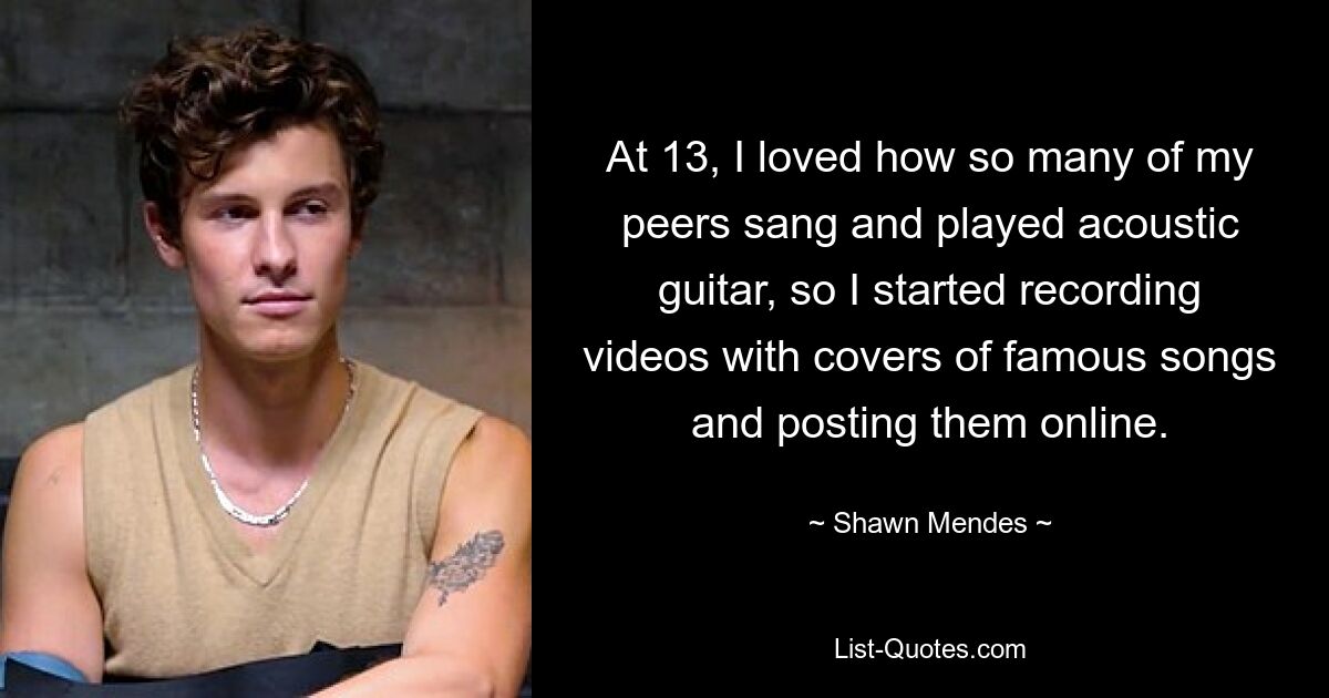 At 13, I loved how so many of my peers sang and played acoustic guitar, so I started recording videos with covers of famous songs and posting them online. — © Shawn Mendes