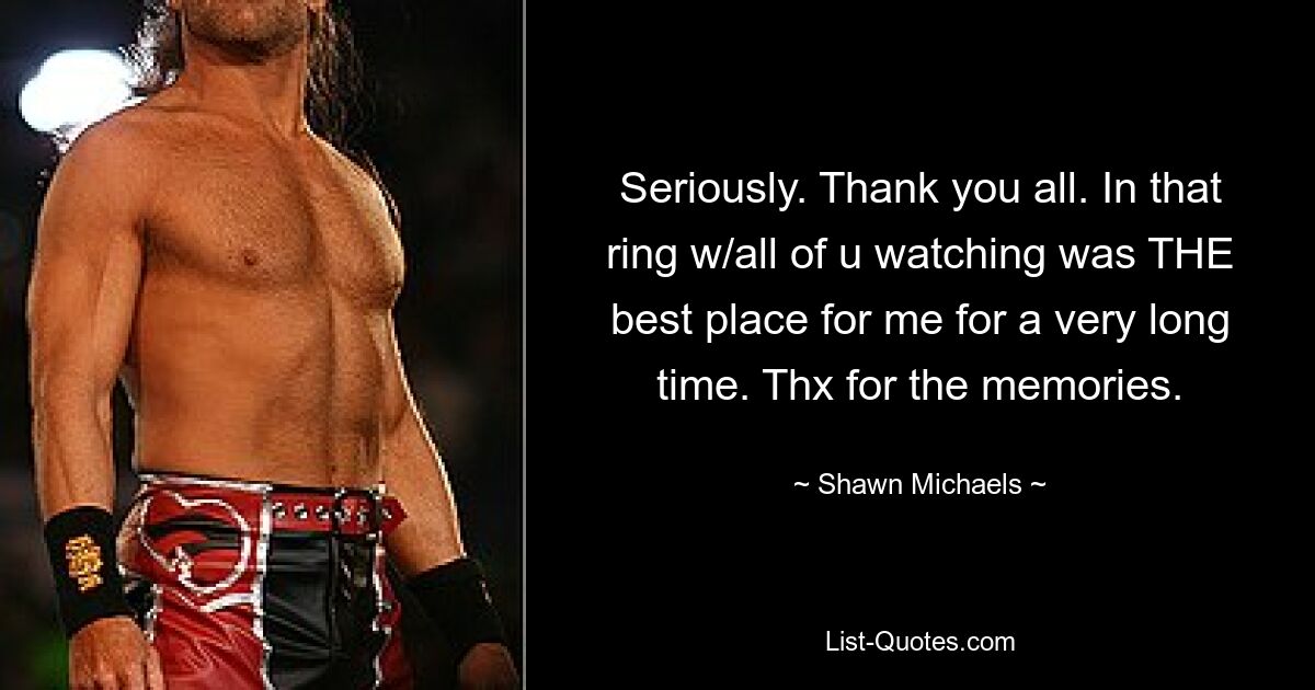 Seriously. Thank you all. In that ring w/all of u watching was THE best place for me for a very long time. Thx for the memories. — © Shawn Michaels