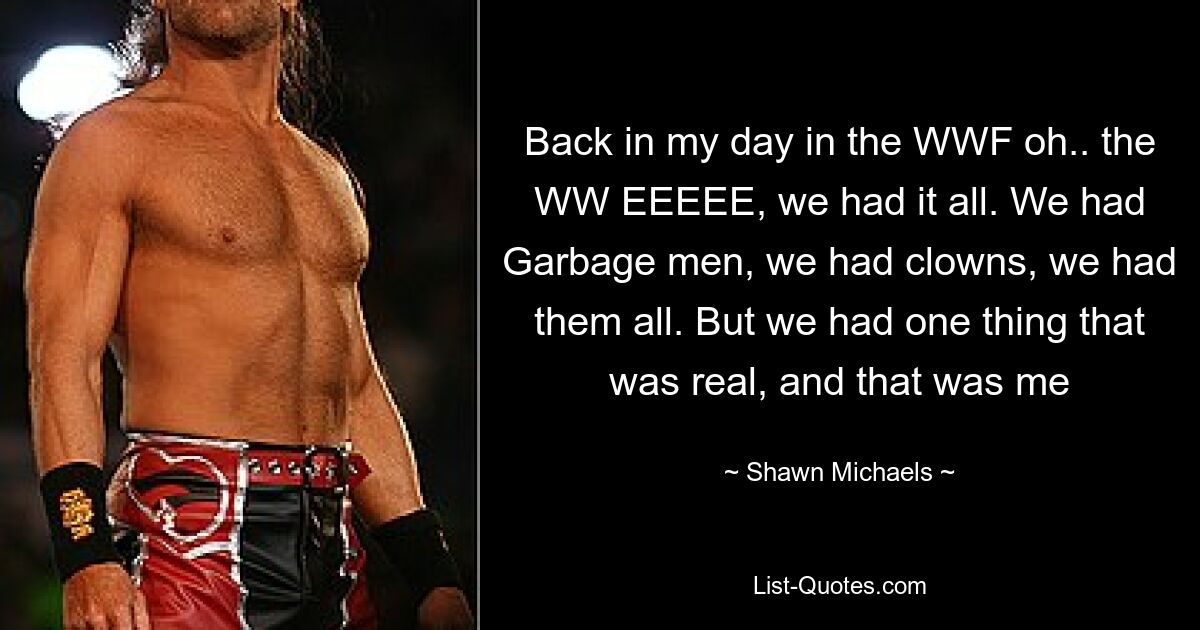 Back in my day in the WWF oh.. the WW EEEEE, we had it all. We had Garbage men, we had clowns, we had them all. But we had one thing that was real, and that was me — © Shawn Michaels