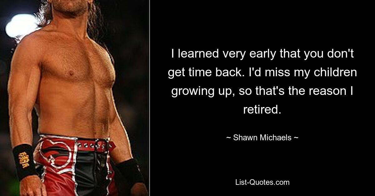 I learned very early that you don't get time back. I'd miss my children growing up, so that's the reason I retired. — © Shawn Michaels