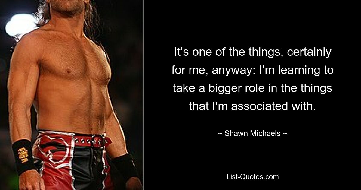 It's one of the things, certainly for me, anyway: I'm learning to take a bigger role in the things that I'm associated with. — © Shawn Michaels