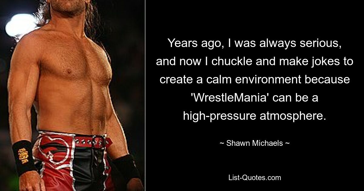 Years ago, I was always serious, and now I chuckle and make jokes to create a calm environment because 'WrestleMania' can be a high-pressure atmosphere. — © Shawn Michaels