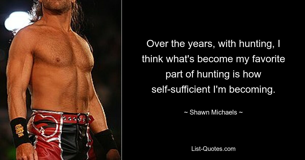 Over the years, with hunting, I think what's become my favorite part of hunting is how self-sufficient I'm becoming. — © Shawn Michaels