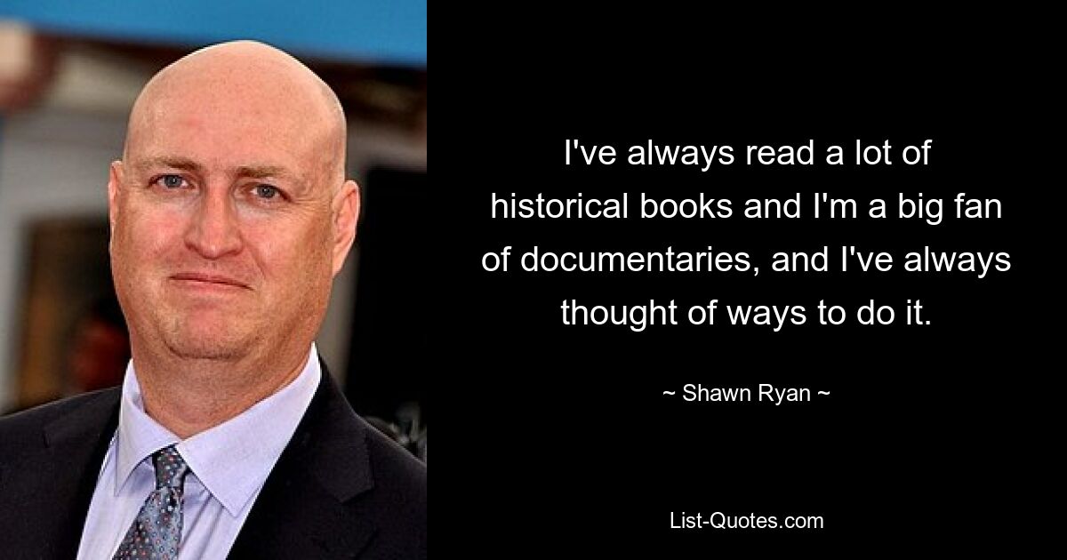 I've always read a lot of historical books and I'm a big fan of documentaries, and I've always thought of ways to do it. — © Shawn Ryan