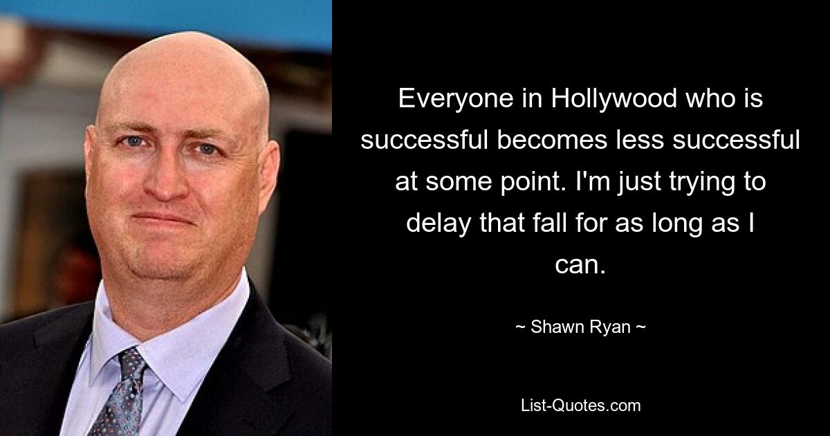 Everyone in Hollywood who is successful becomes less successful at some point. I'm just trying to delay that fall for as long as I can. — © Shawn Ryan