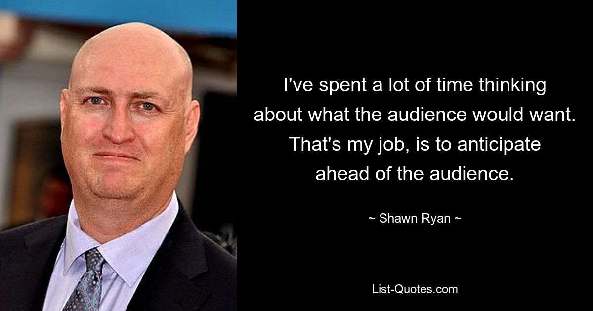 I've spent a lot of time thinking about what the audience would want. That's my job, is to anticipate ahead of the audience. — © Shawn Ryan