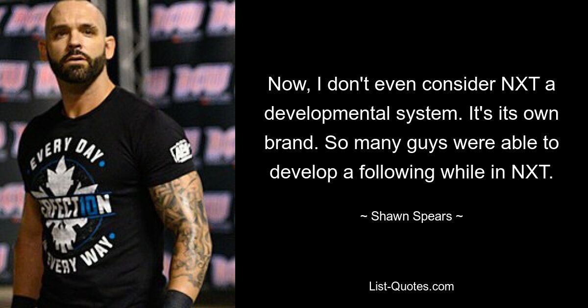 Now, I don't even consider NXT a developmental system. It's its own brand. So many guys were able to develop a following while in NXT. — © Shawn Spears