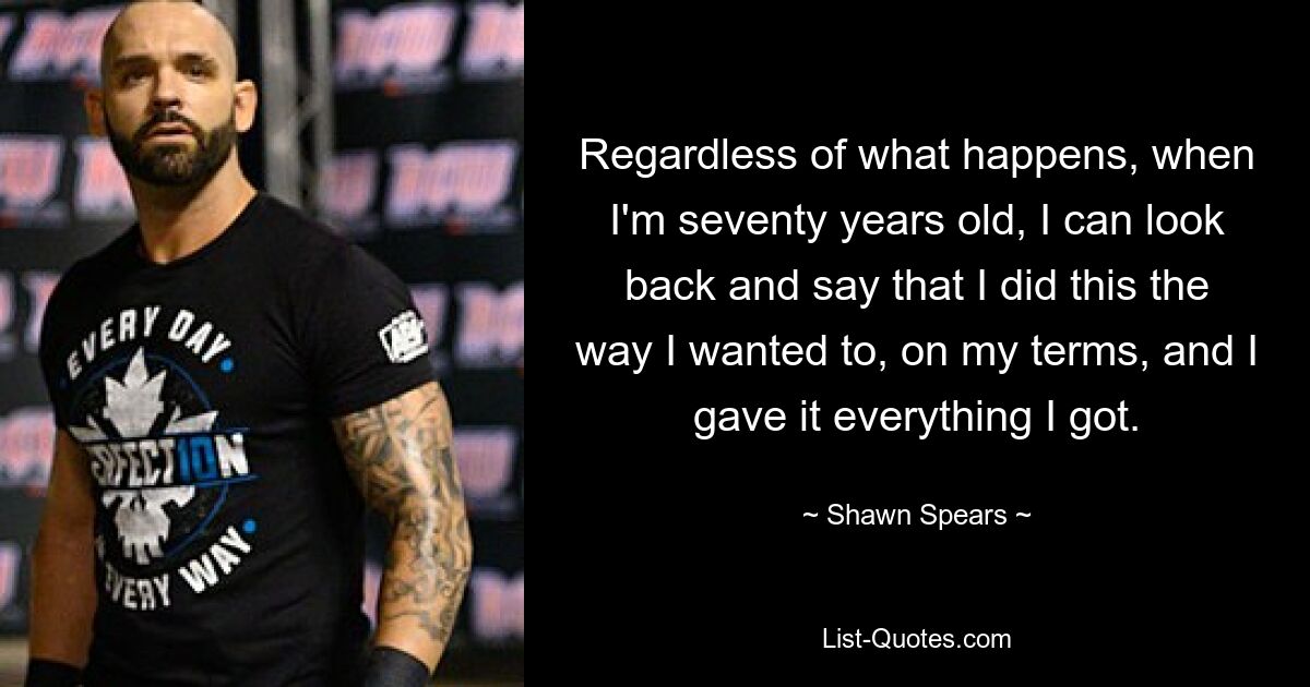 Regardless of what happens, when I'm seventy years old, I can look back and say that I did this the way I wanted to, on my terms, and I gave it everything I got. — © Shawn Spears