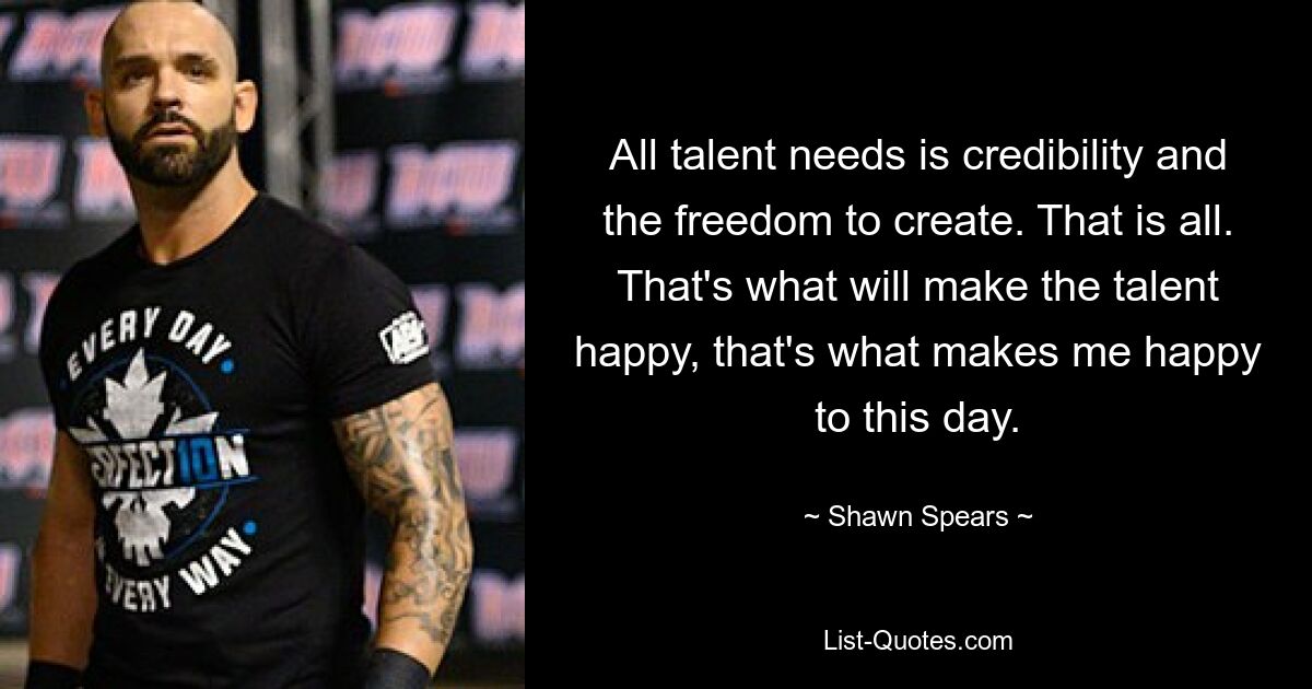 All talent needs is credibility and the freedom to create. That is all. That's what will make the talent happy, that's what makes me happy to this day. — © Shawn Spears