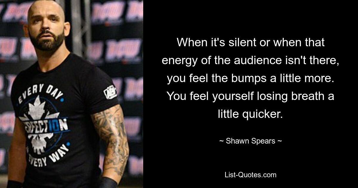 When it's silent or when that energy of the audience isn't there, you feel the bumps a little more. You feel yourself losing breath a little quicker. — © Shawn Spears