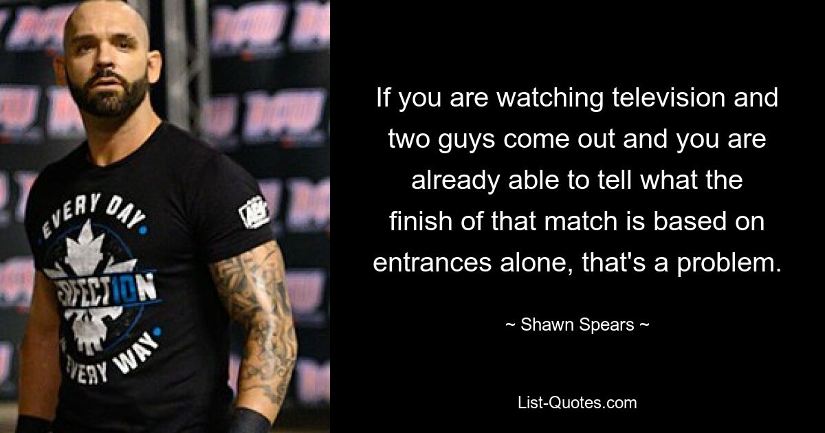 If you are watching television and two guys come out and you are already able to tell what the finish of that match is based on entrances alone, that's a problem. — © Shawn Spears