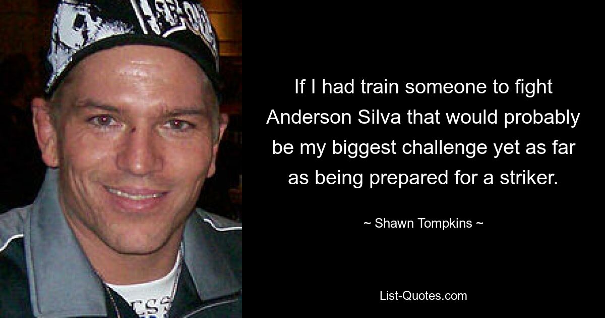 If I had train someone to fight Anderson Silva that would probably be my biggest challenge yet as far as being prepared for a striker. — © Shawn Tompkins