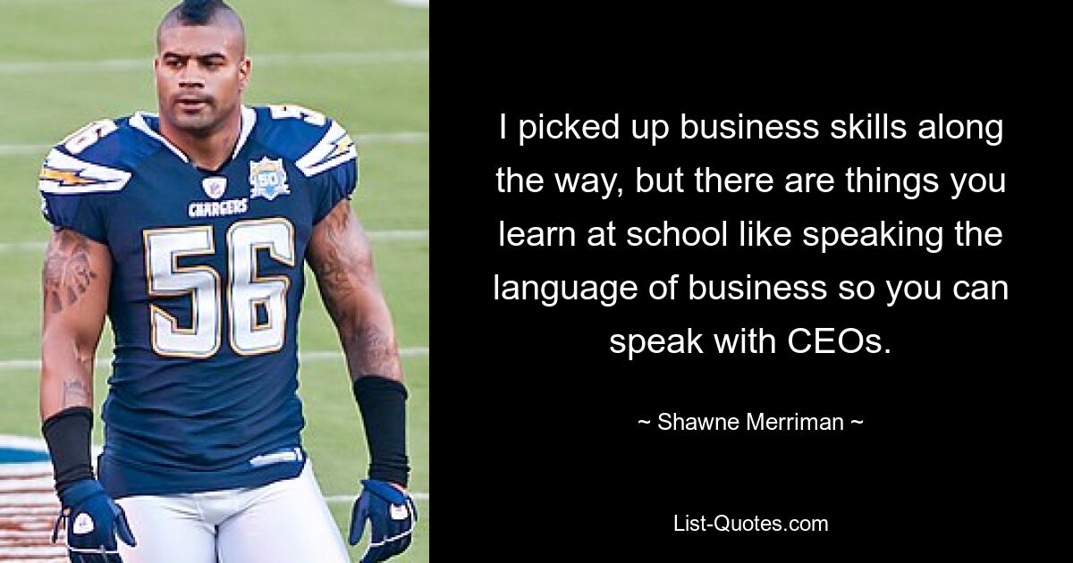 I picked up business skills along the way, but there are things you learn at school like speaking the language of business so you can speak with CEOs. — © Shawne Merriman