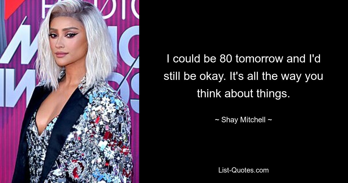 I could be 80 tomorrow and I'd still be okay. It's all the way you think about things. — © Shay Mitchell