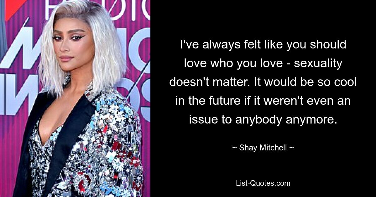 I've always felt like you should love who you love - sexuality doesn't matter. It would be so cool in the future if it weren't even an issue to anybody anymore. — © Shay Mitchell