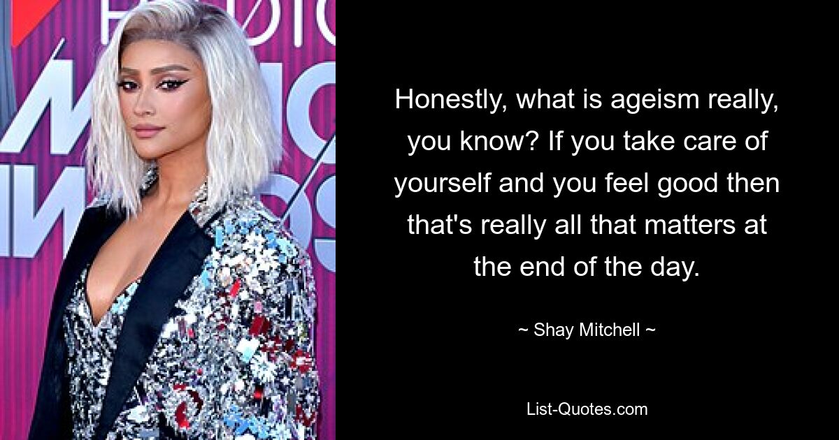 Honestly, what is ageism really, you know? If you take care of yourself and you feel good then that's really all that matters at the end of the day. — © Shay Mitchell