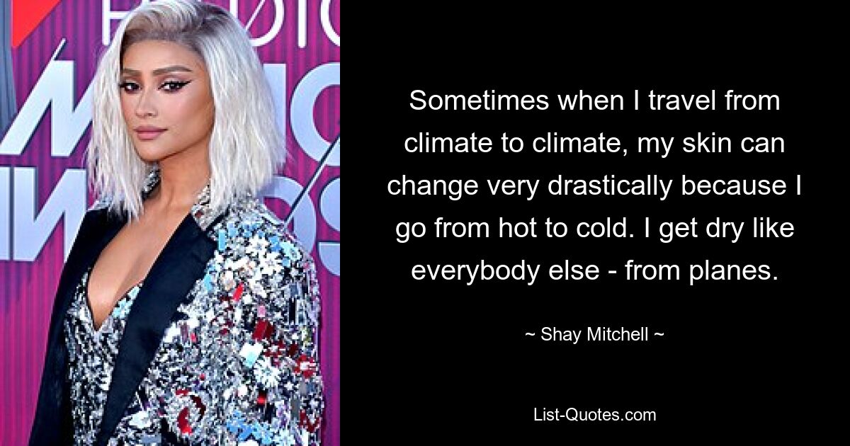 Sometimes when I travel from climate to climate, my skin can change very drastically because I go from hot to cold. I get dry like everybody else - from planes. — © Shay Mitchell