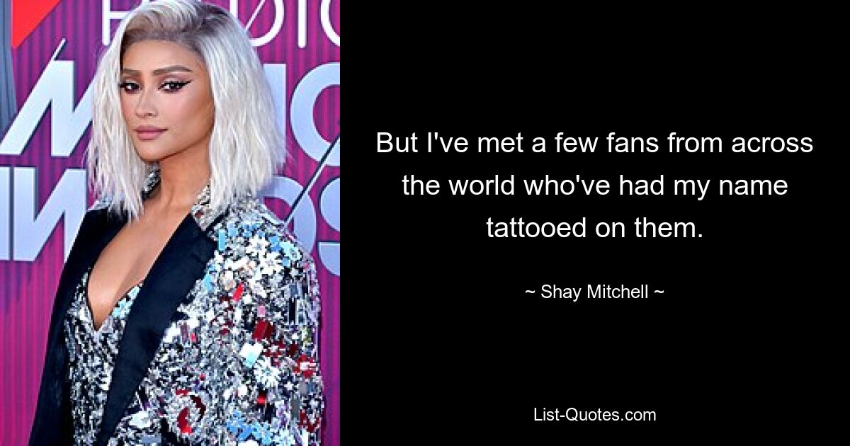 But I've met a few fans from across the world who've had my name tattooed on them. — © Shay Mitchell