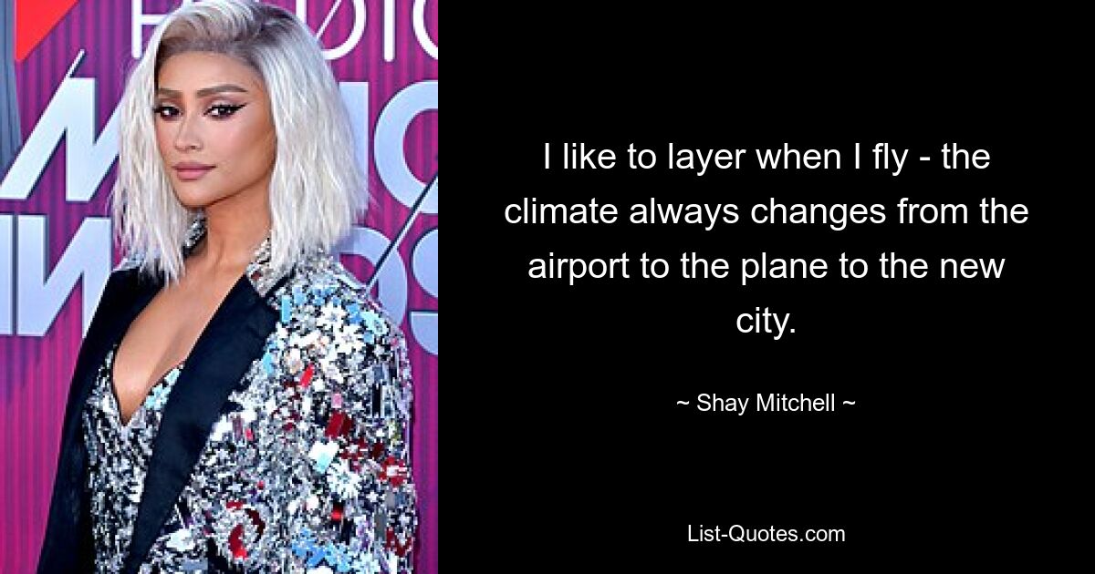 I like to layer when I fly - the climate always changes from the airport to the plane to the new city. — © Shay Mitchell