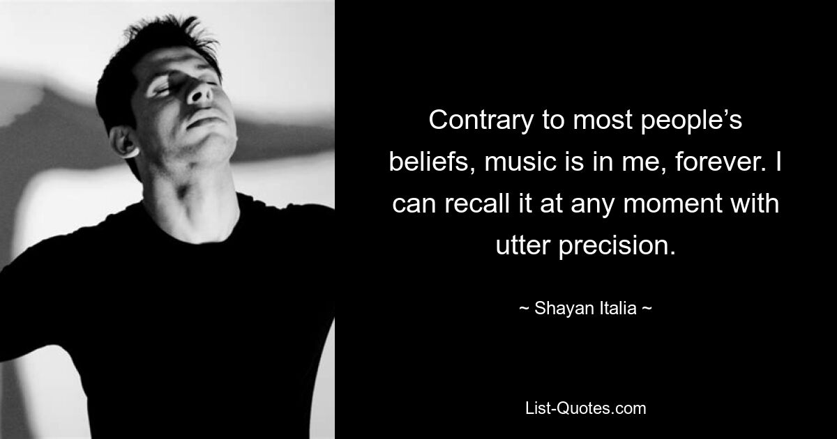 Contrary to most people’s beliefs, music is in me, forever. I can recall it at any moment with utter precision. — © Shayan Italia