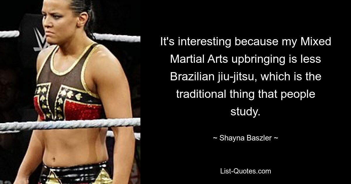 It's interesting because my Mixed Martial Arts upbringing is less Brazilian jiu-jitsu, which is the traditional thing that people study. — © Shayna Baszler