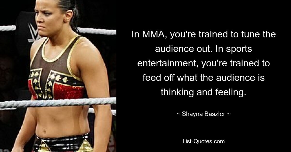 In MMA, you're trained to tune the audience out. In sports entertainment, you're trained to feed off what the audience is thinking and feeling. — © Shayna Baszler