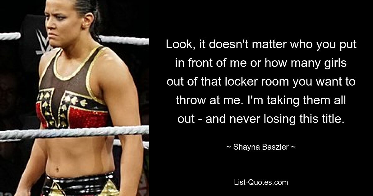 Look, it doesn't matter who you put in front of me or how many girls out of that locker room you want to throw at me. I'm taking them all out - and never losing this title. — © Shayna Baszler