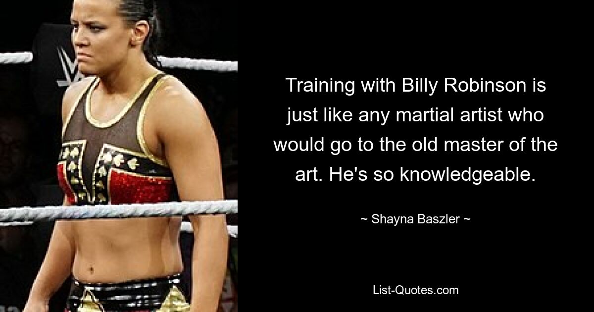 Training with Billy Robinson is just like any martial artist who would go to the old master of the art. He's so knowledgeable. — © Shayna Baszler