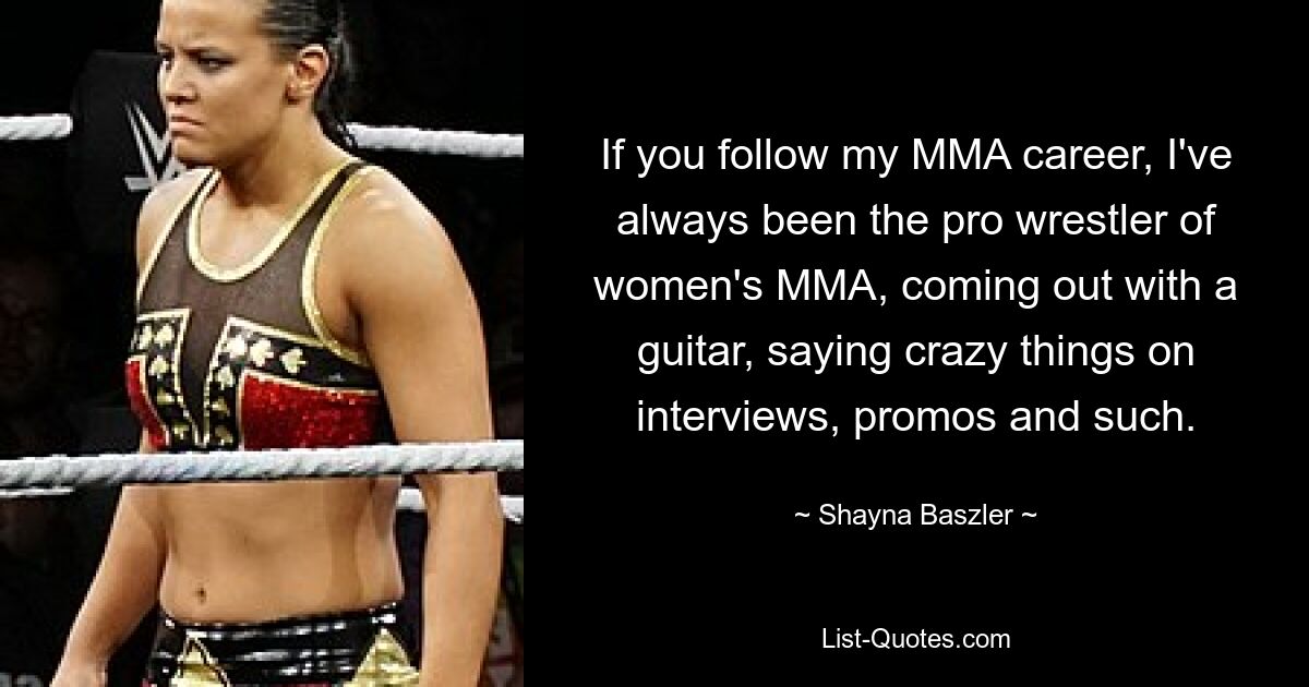 If you follow my MMA career, I've always been the pro wrestler of women's MMA, coming out with a guitar, saying crazy things on interviews, promos and such. — © Shayna Baszler