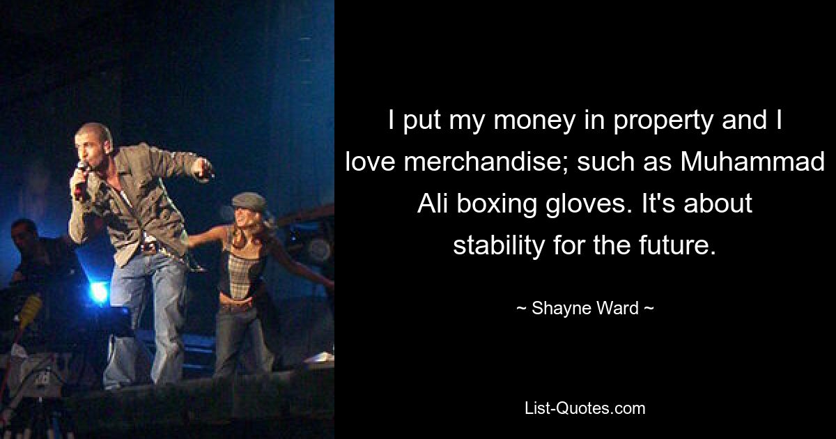 I put my money in property and I love merchandise; such as Muhammad Ali boxing gloves. It's about stability for the future. — © Shayne Ward