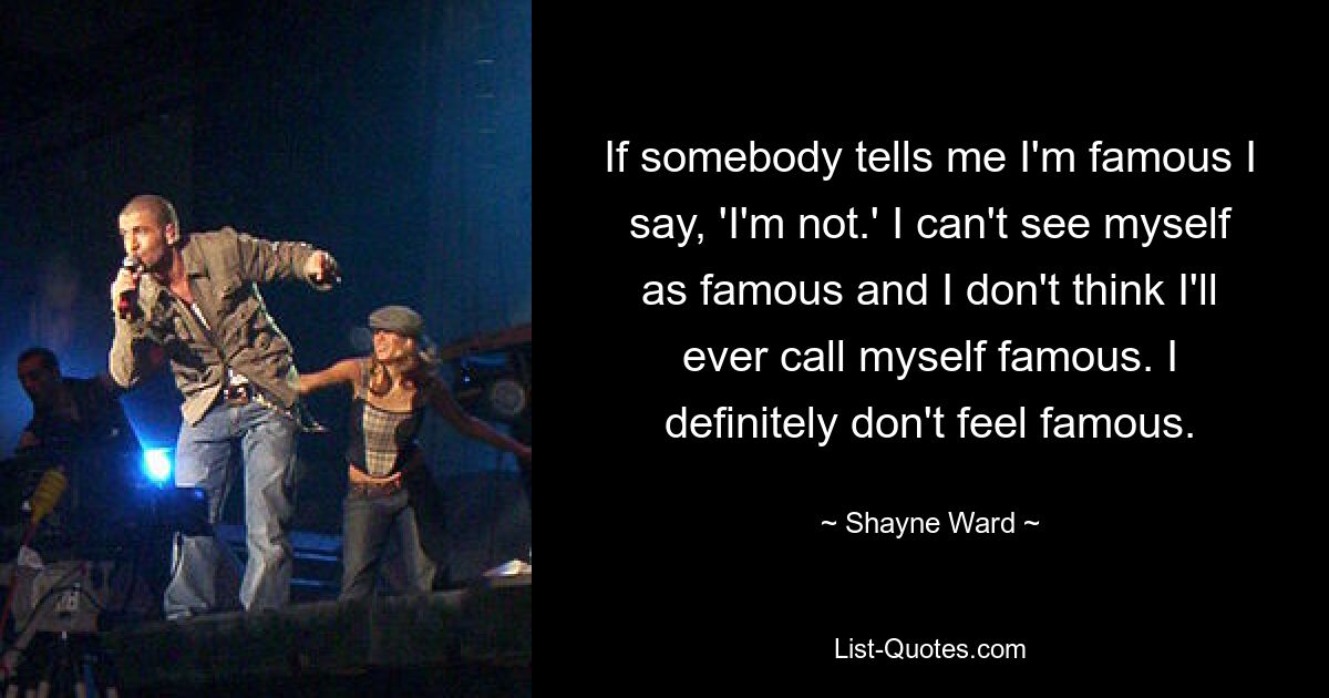 If somebody tells me I'm famous I say, 'I'm not.' I can't see myself as famous and I don't think I'll ever call myself famous. I definitely don't feel famous. — © Shayne Ward