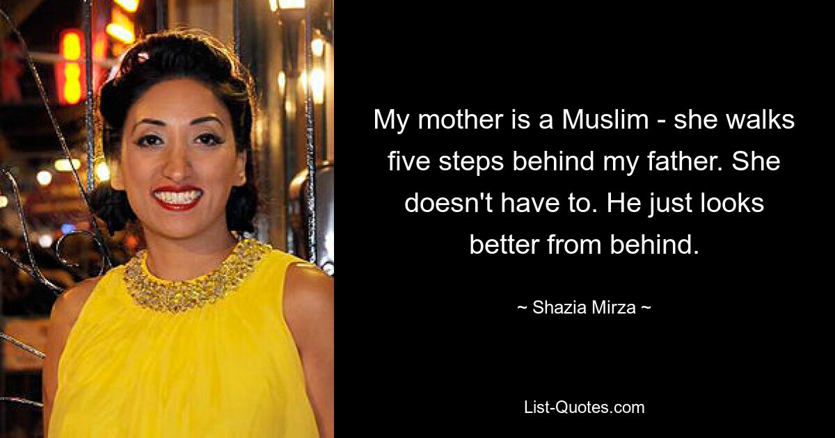 My mother is a Muslim - she walks five steps behind my father. She doesn't have to. He just looks better from behind. — © Shazia Mirza