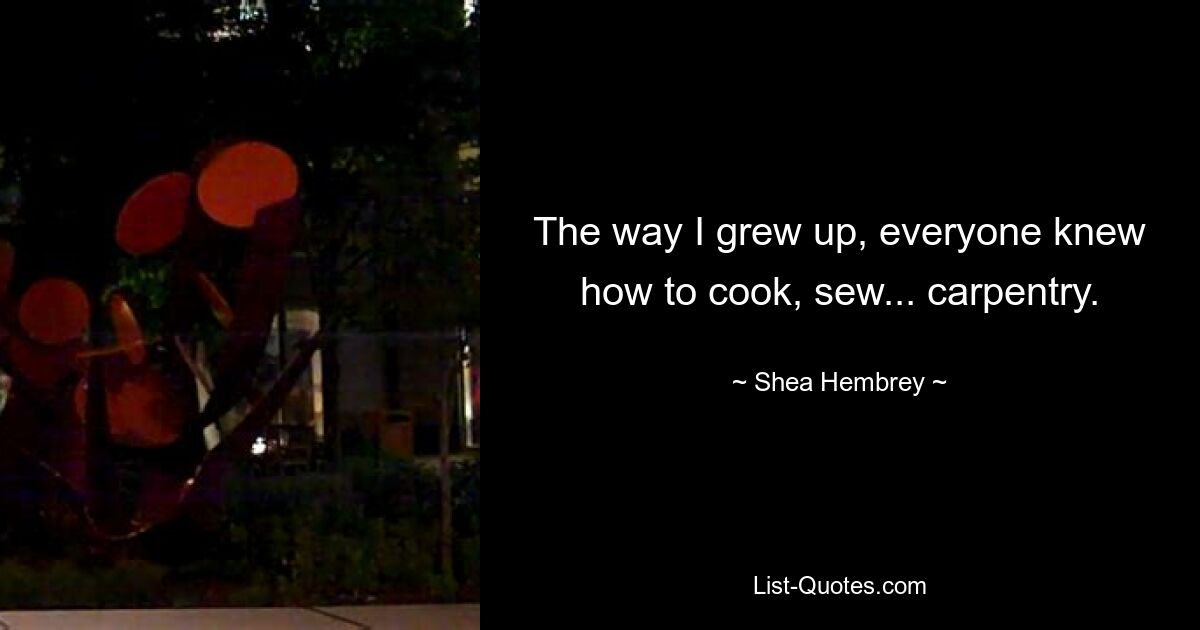 The way I grew up, everyone knew how to cook, sew... carpentry. — © Shea Hembrey