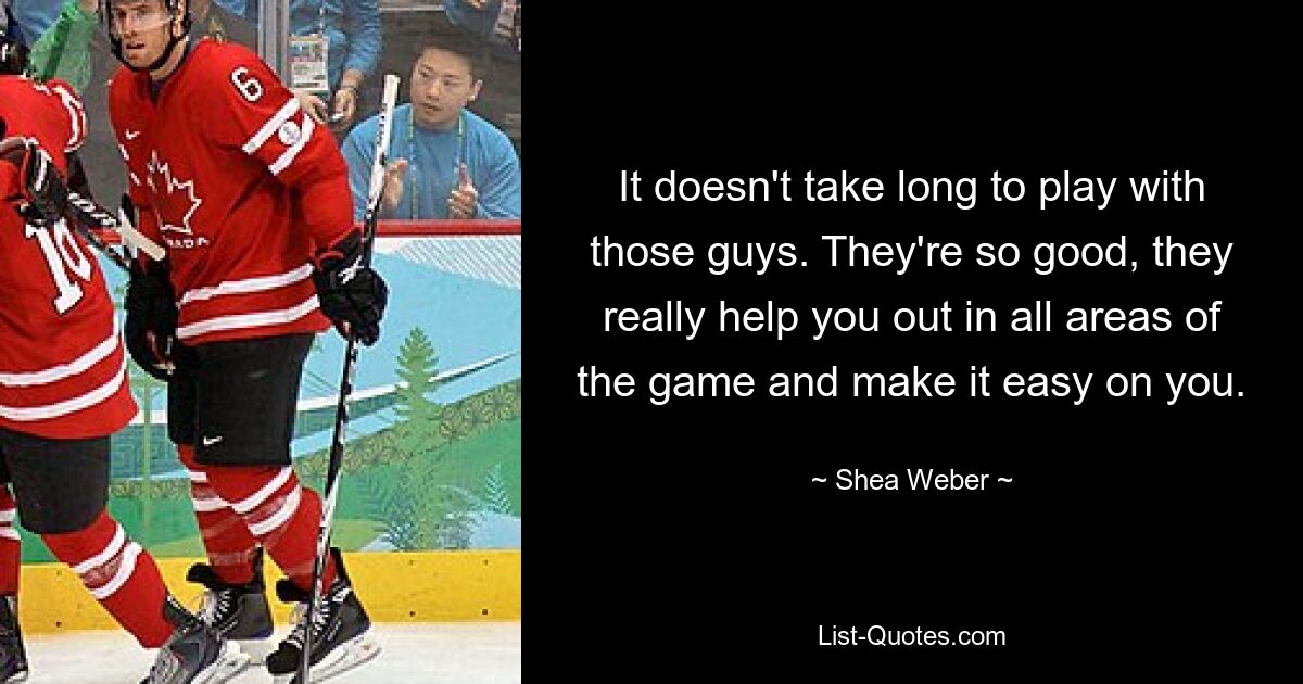 It doesn't take long to play with those guys. They're so good, they really help you out in all areas of the game and make it easy on you. — © Shea Weber