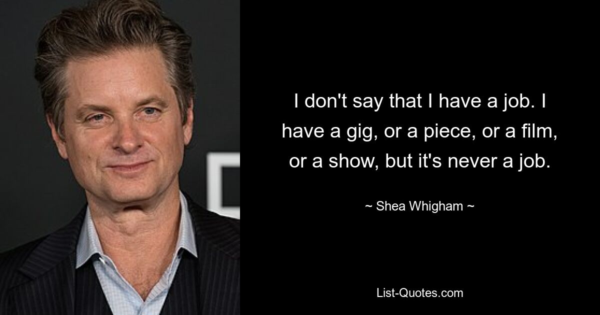 I don't say that I have a job. I have a gig, or a piece, or a film, or a show, but it's never a job. — © Shea Whigham