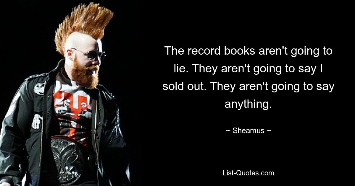 The record books aren't going to lie. They aren't going to say I sold out. They aren't going to say anything. — © Sheamus