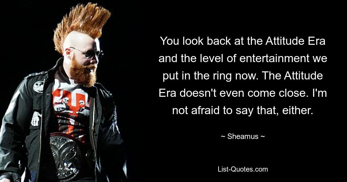 You look back at the Attitude Era and the level of entertainment we put in the ring now. The Attitude Era doesn't even come close. I'm not afraid to say that, either. — © Sheamus