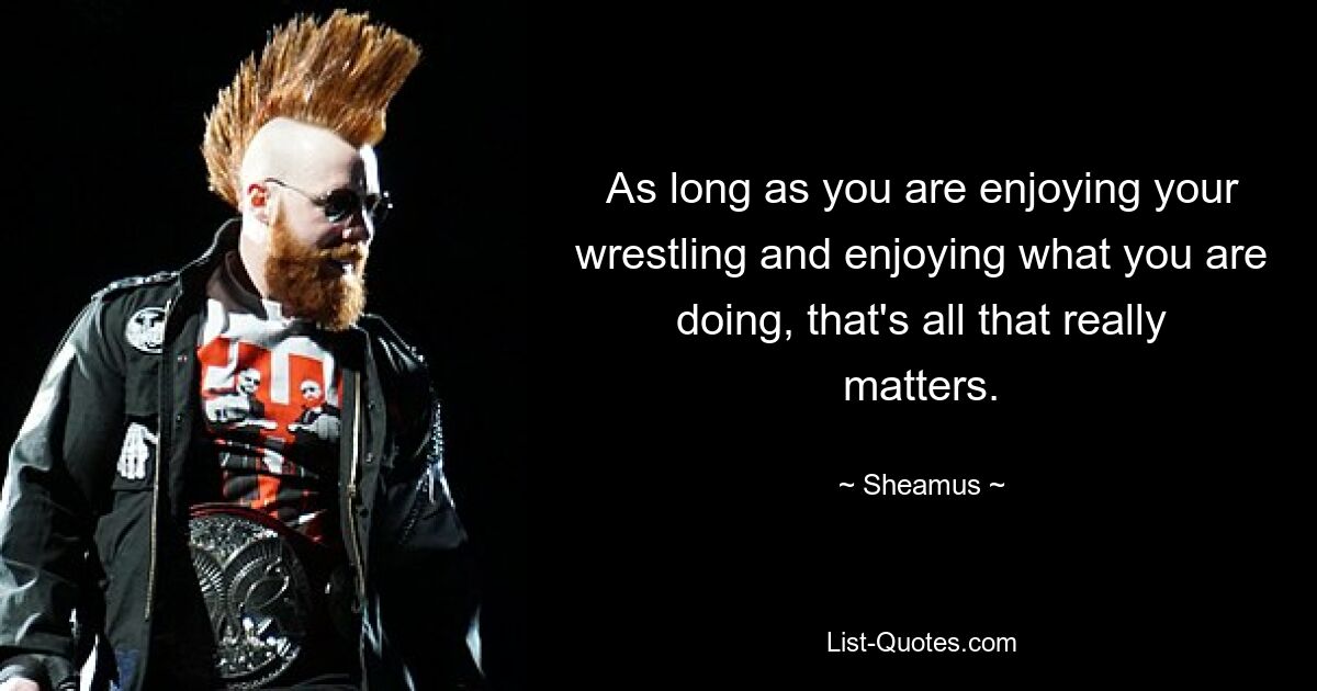 As long as you are enjoying your wrestling and enjoying what you are doing, that's all that really matters. — © Sheamus