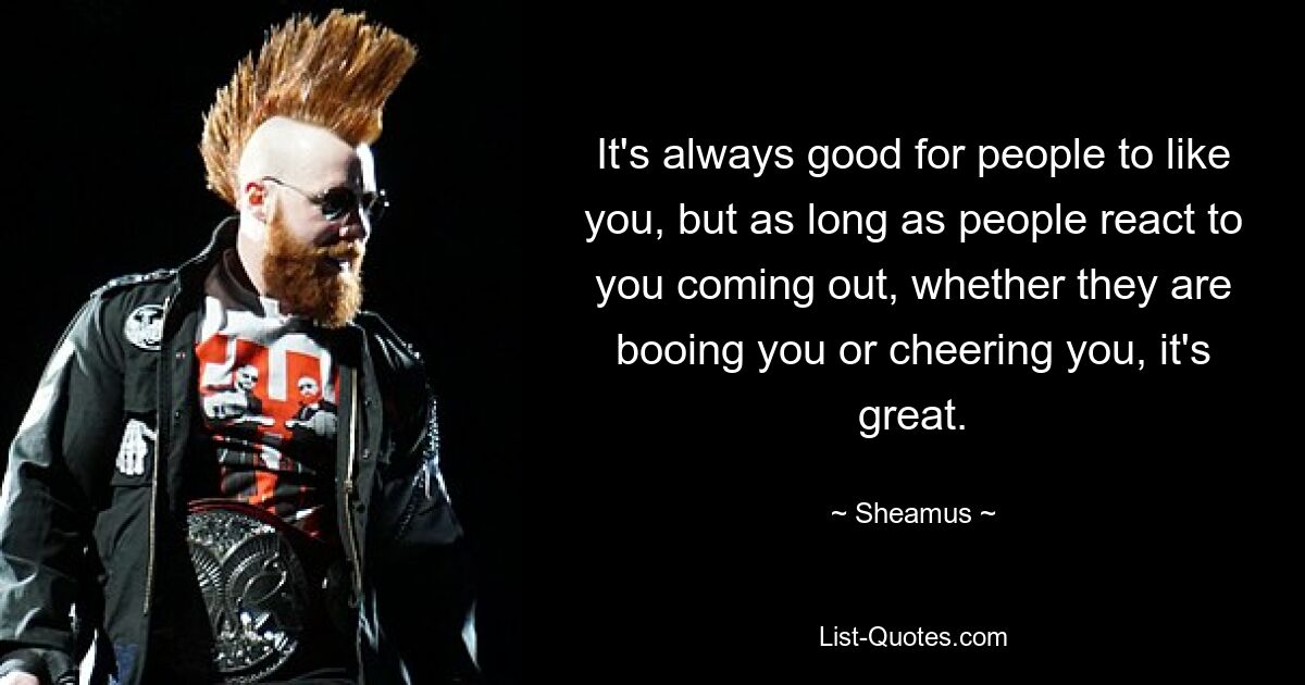 It's always good for people to like you, but as long as people react to you coming out, whether they are booing you or cheering you, it's great. — © Sheamus