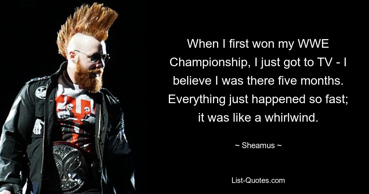 When I first won my WWE Championship, I just got to TV - I believe I was there five months. Everything just happened so fast; it was like a whirlwind. — © Sheamus