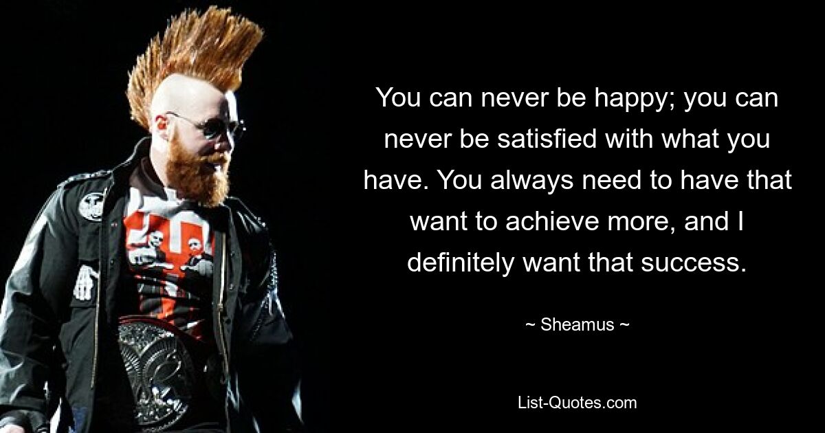 You can never be happy; you can never be satisfied with what you have. You always need to have that want to achieve more, and I definitely want that success. — © Sheamus