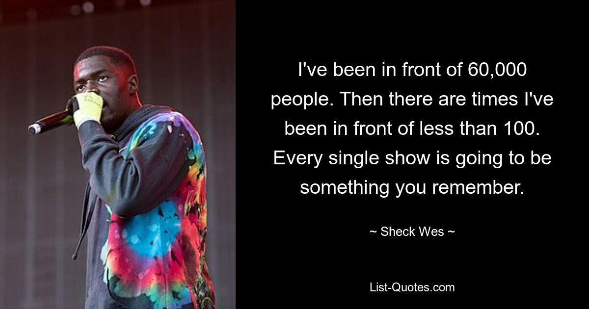 I've been in front of 60,000 people. Then there are times I've been in front of less than 100. Every single show is going to be something you remember. — © Sheck Wes